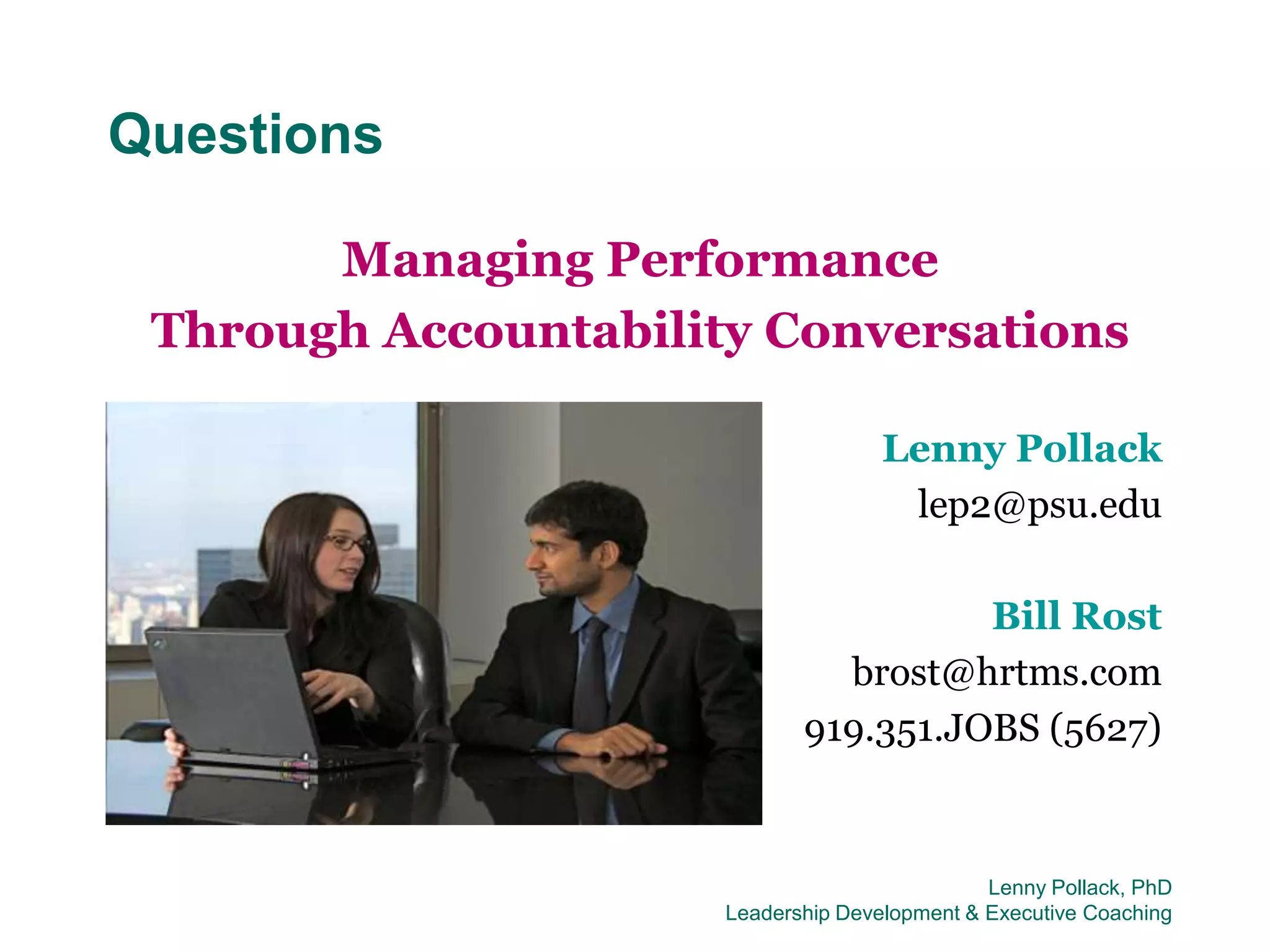 Questions

       Managing Performance
 Through Accountability Conversations

                                     Lenny Pollack
                                      lep2@psu.edu

                                       Bill Rost
                               brost@hrtms.com
                             919.351.JOBS (5627)


                                               Lenny Pollack, PhD
                      Leadership Development & Executive Coaching
 