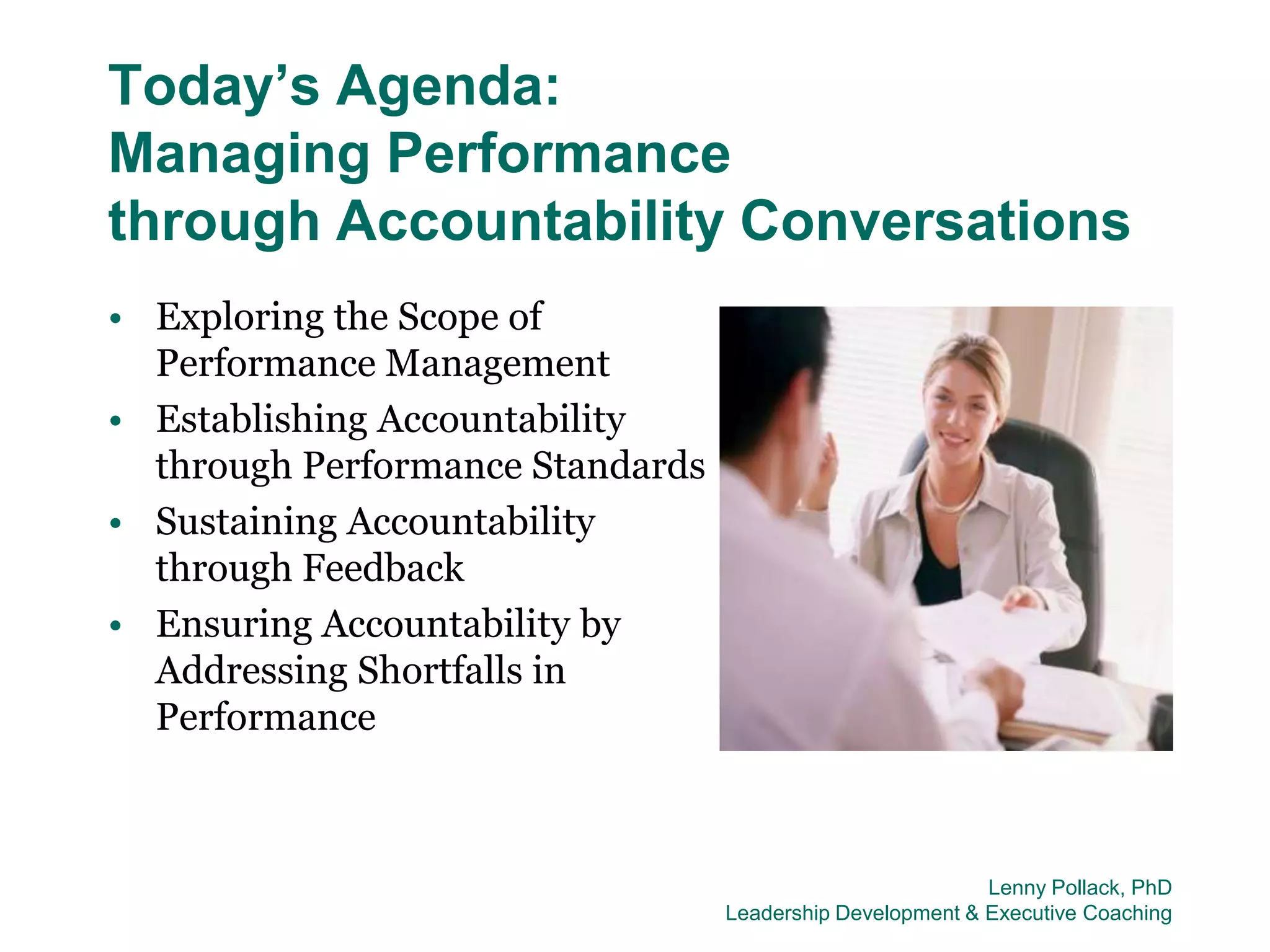 Today’s Agenda:
Managing Performance
through Accountability Conversations
• Exploring the Scope of
  Performance Management
• Establishing Accountability
  through Performance Standards
• Sustaining Accountability
  through Feedback
• Ensuring Accountability by
  Addressing Shortfalls in
  Performance



                                                           Lenny Pollack, PhD
                                  Leadership Development & Executive Coaching
 