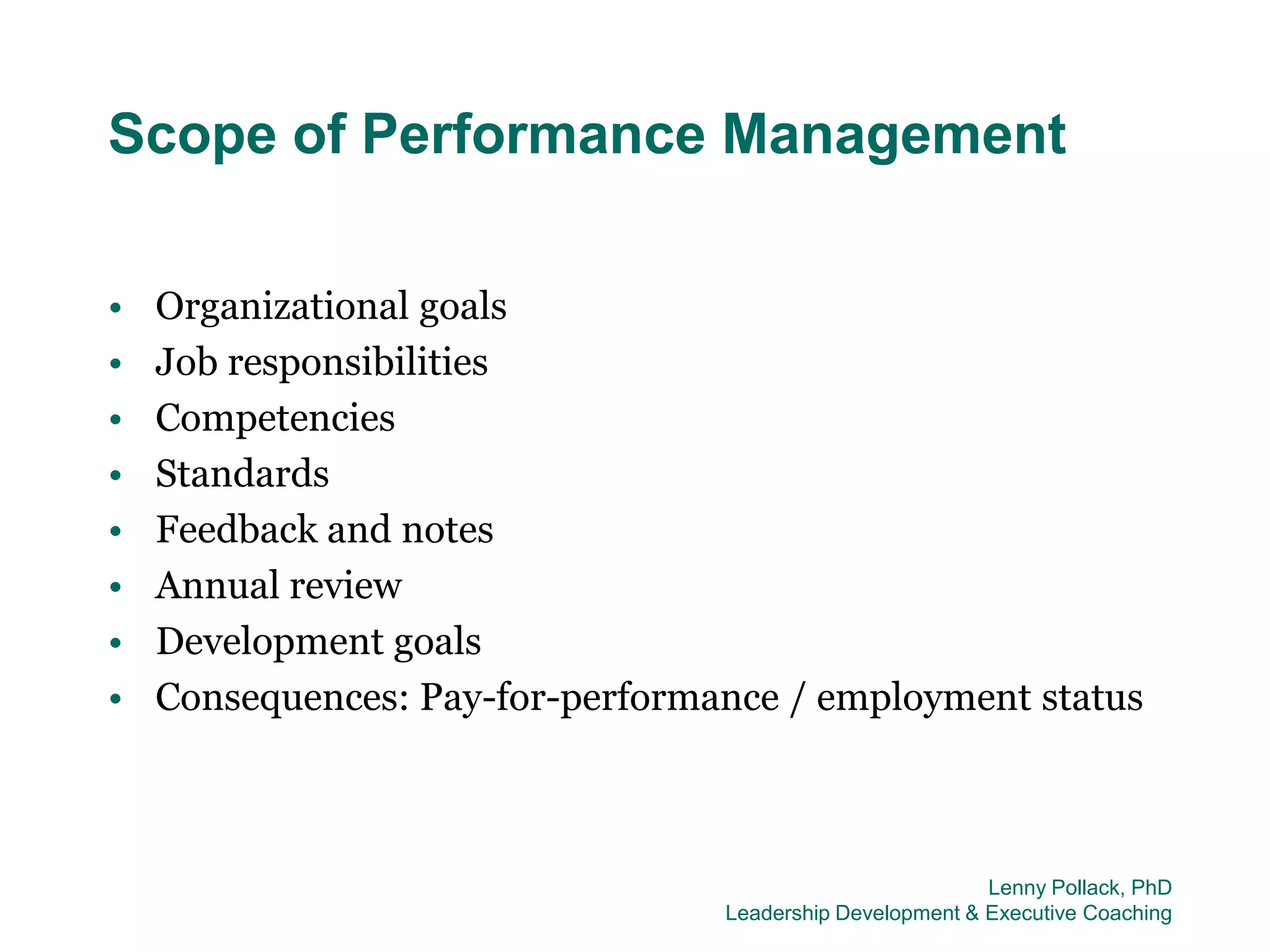 Scope of Performance Management

•   Organizational goals
•   Job responsibilities
•   Competencies
•   Standards
•   Feedback and notes
•   Annual review
•   Development goals
•   Consequences: Pay-for-performance / employment status



                                                           Lenny Pollack, PhD
                                  Leadership Development & Executive Coaching
 