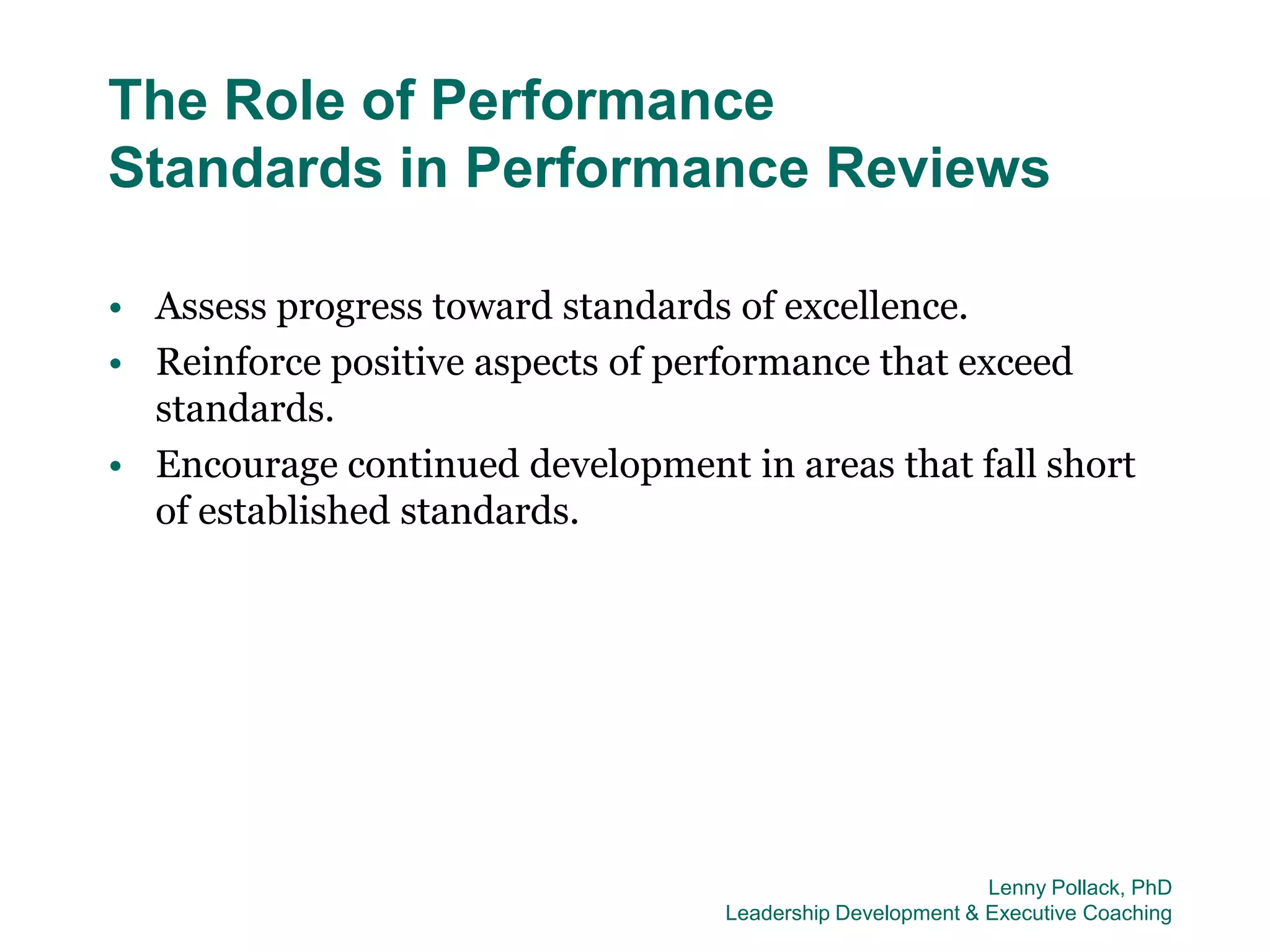 The Role of Performance
Standards in Performance Reviews

• Assess progress toward standards of excellence.
• Reinforce positive aspects of performance that exceed
  standards.
• Encourage continued development in areas that fall short
  of established standards.




                                                           Lenny Pollack, PhD
                                  Leadership Development & Executive Coaching
 
