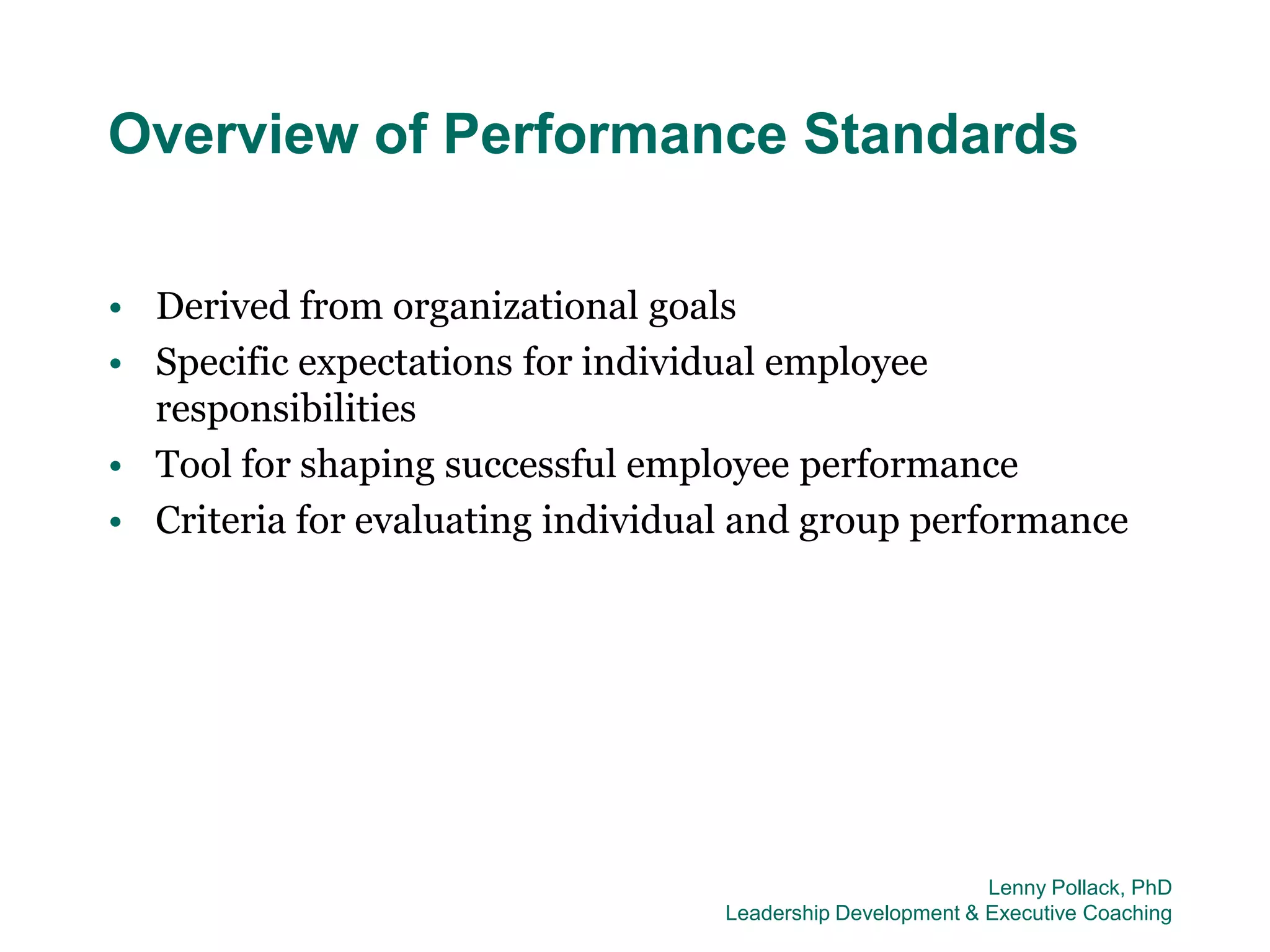 Overview of Performance Standards

• Derived from organizational goals
• Specific expectations for individual employee
  responsibilities
• Tool for shaping successful employee performance
• Criteria for evaluating individual and group performance




                                                            Lenny Pollack, PhD
                                   Leadership Development & Executive Coaching
 