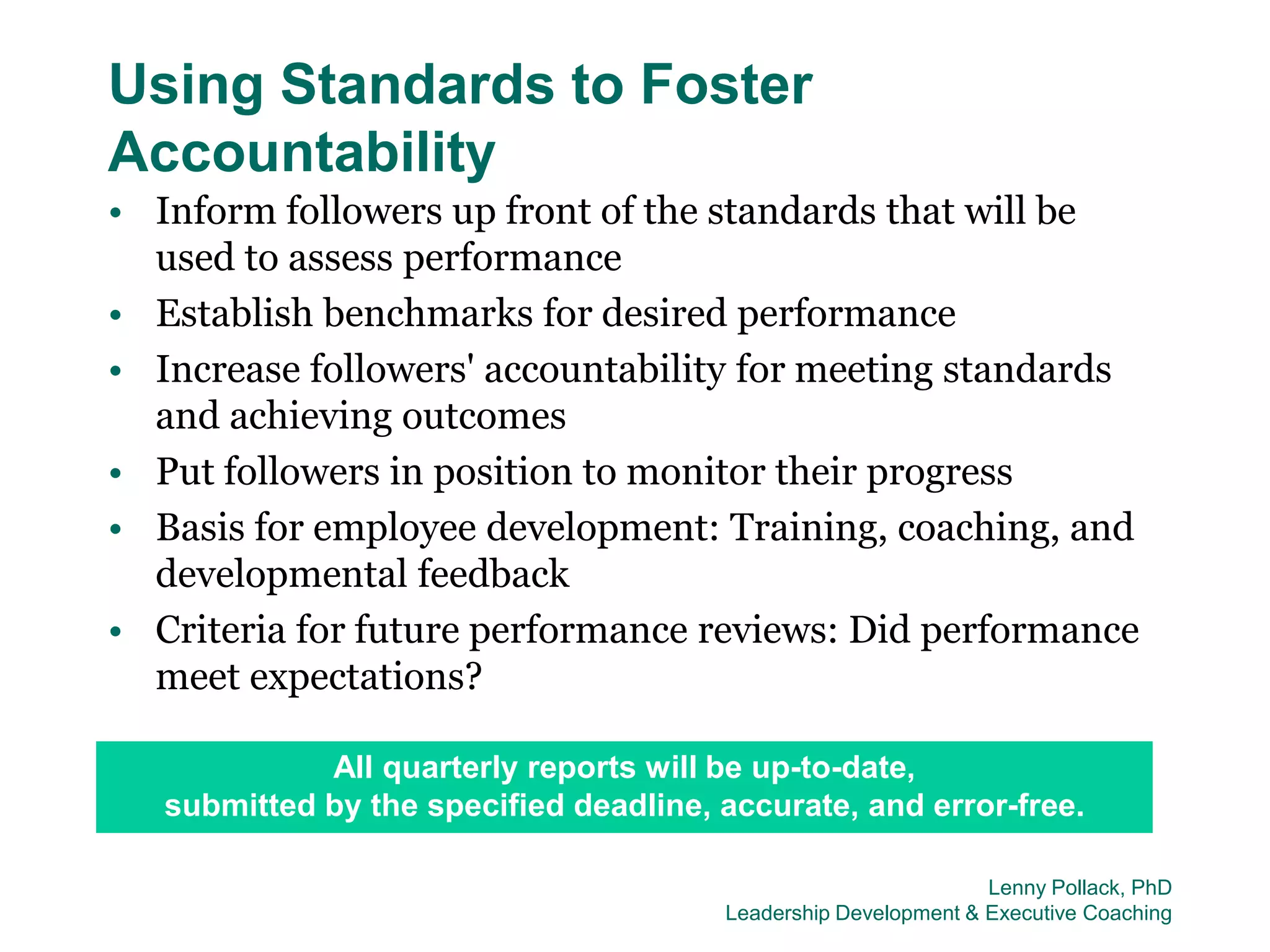 Using Standards to Foster
Accountability
• Inform followers up front of the standards that will be
  used to assess performance
• Establish benchmarks for desired performance
• Increase followers' accountability for meeting standards
  and achieving outcomes
• Put followers in position to monitor their progress
• Basis for employee development: Training, coaching, and
  developmental feedback
• Criteria for future performance reviews: Did performance
  meet expectations?

             All quarterly reports will be up-to-date,
   submitted by the specified deadline, accurate, and error-free.

                                                                 Lenny Pollack, PhD
                                        Leadership Development & Executive Coaching
 