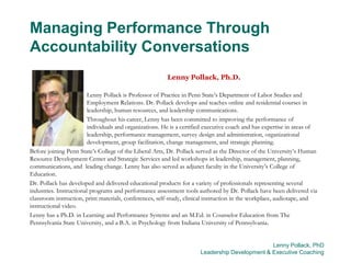 Managing Performance Through
Accountability Conversations
                                                        Lenny Pollack, Ph.D.

                         Lenny Pollack is Professor of Practice in Penn State’s Department of Labor Studies and
                         Employment Relations. Dr. Pollack develops and teaches online and residential courses in
                         leadership, human resources, and leadership communications.
                         Throughout his career, Lenny has been committed to improving the performance of
                         individuals and organizations. He is a certified executive coach and has expertise in areas of
                         leadership, performance management, survey design and administration, organizational
                         development, group facilitation, change management, and strategic planning.
Before joining Penn State’s College of the Liberal Arts, Dr. Pollack served as the Director of the University’s Human
Resource Development Center and Strategic Services and led workshops in leadership, management, planning,
communications, and leading change. Lenny has also served as adjunct faculty in the University’s College of
Education.
Dr. Pollack has developed and delivered educational products for a variety of professionals representing several
industries. Instructional programs and performance assessment tools authored by Dr. Pollack have been delivered via
classroom instruction, print materials, conferences, self-study, clinical instruction in the workplace, audiotape, and
instructional video.
Lenny has a Ph.D. in Learning and Performance Systems and an M.Ed. in Counselor Education from The
Pennsylvania State University, and a B.A. in Psychology from Indiana University of Pennsylvania.


                                                                                               Lenny Pollack, PhD
                                                                      Leadership Development & Executive Coaching
 