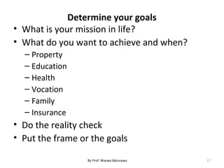 Determine your goals
• What is your mission in life?
• What do you want to achieve and when?
– Property
– Education
– Health
– Vocation
– Family
– Insurance
• Do the reality check
• Put the frame or the goals
17By Prof. Waswa Balunywa
 