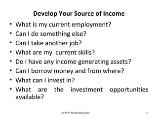 Develop Your Source of Income
• What is my current employment?
• Can I do something else?
• Can I take another job?
• What are my current skills?
• Do I have any income generating assets?
• Can I borrow money and from where?
• What can I invest in?
• What are the investment opportunities
available?
18By Prof. Waswa Balunywa
 