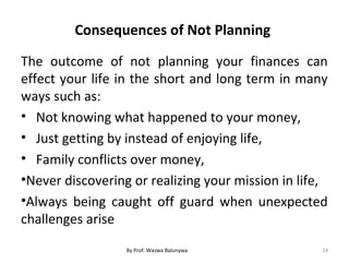 Consequences of Not Planning
The outcome of not planning your finances can
effect your life in the short and long term in many
ways such as:
• Not knowing what happened to your money,
• Just getting by instead of enjoying life,
• Family conflicts over money,
•Never discovering or realizing your mission in life,
•Always being caught off guard when unexpected
challenges arise
24By Prof. Waswa Balunywa
 