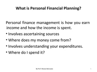 What is Personal Financial Planning?
Personal finance management is how you earn
income and how the income is spent.
• Involves ascertaining sources
• Where does my money come from?
• Involves understanding your expenditures.
• Where do I spend it?
5By Prof. Waswa Balunywa
 