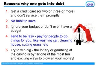 Designed & Developed by : Wong Yew Yip ~ updated 17 September 2021
Reasons why one gets into debt
1. Get a credit card (or two or three or more)
and don't service them promptly
2. No habit to save
3. Ignore your budget or don't even have a
budget
4. Tend to be lazy - pay for people to do
things for you, like washing car, cleaning
house, cutting grass, etc
5. Try to win big - the lottery or gambling at
the casino is by far one of the most fun
and exciting ways to blow all your money!
 