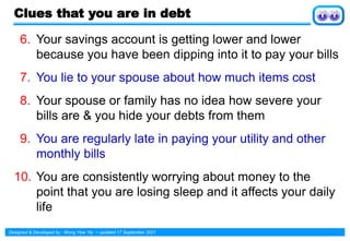 Designed & Developed by : Wong Yew Yip ~ updated 17 September 2021
Clues that you are in debt
6. Your savings account is getting lower and lower
because you have been dipping into it to pay your bills
7. You lie to your spouse about how much items cost
8. Your spouse or family has no idea how severe your
bills are & you hide your debts from them
9. You are regularly late in paying your utility and other
monthly bills
10. You are consistently worrying about money to the
point that you are losing sleep and it affects your daily
life
 