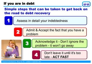 Designed & Developed by : Wong Yew Yip ~ updated 17 September 2021
If you are in debt
Assess in detail your indebtedness
1
Admit & Accept the fact that you have a
problem
2
Acknowledge it - Don’t ignore the
problem - it won’t go away
3
Don't leave it until it's too
late - ACT FAST
4
Simple steps that can be taken to get back on
the road to debt recovery
 