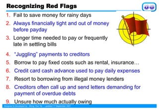 Designed & Developed by : Wong Yew Yip ~ updated 17 September 2021
Recognizing Red Flags
1. Fail to save money for rainy days
2. Always financially tight and out of money
before payday
3. Longer time needed to pay or frequently
late in settling bills
4. “Juggling” payments to creditors
5. Borrow to pay fixed costs such as rental, insurance…
6. Credit card cash advance used to pay daily expenses
7. Resort to borrowing from illegal money lenders
8. Creditors often call up and send letters demanding for
payment of overdue debts
9. Unsure how much actually owing
 