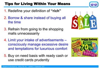 Designed & Developed by : Wong Yew Yip ~ updated 17 September 2021
Tips for Living Within Your Means
1. Redefine your definition of “rich”
2. Borrow & share instead of buying all
the time
3. Refrain from going to the shopping
malls unnecessarily
4. Limit your intake of advertisements –
consciously manage excessive desire
and temptations for luxurious comfort
5. Buy on need basis with ready cash or
use credit cards prudently
 