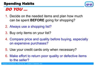 Designed & Developed by : Wong Yew Yip ~ updated 17 September 2021
Spending Habits
DO YOU …
1. Decide on the needed items and plan how much
can be spent BEFORE going for shopping?
2. Always use a shopping list?
3. Buy only items on your list?
4. Compare price and quality before buying, especially
on expensive purchases?
5. Use your credit cards only when necessary?
6. Make effort to return poor quality or defective items
to the seller?
 