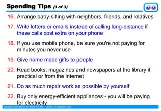 Designed & Developed by : Wong Yew Yip ~ updated 17 September 2021
16. Arrange baby-sitting with neighbors, friends, and relatives
17. Write letters or emails instead of calling long-distance if
these calls cost extra on your phone
18. If you use mobile phone, be sure you're not paying for
minutes you never use
19. Give home made gifts to people
20. Read books, magazines and newspapers at the library if
practical or from the internet
21. Do as much repair work as possible by yourself
22. Buy only energy-efficient appliances - you will be paying
for electricity
Spending Tips (3 of 3)
 