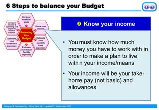 Designed & Developed by : Wong Yew Yip ~ updated 17 September 2021
 Know your income
• You must know how much
money you have to work with in
order to make a plan to live
within your income/means
• Your income will be your take-
home pay (not basic) and
allowances
6 Steps to balance your Budget
 
