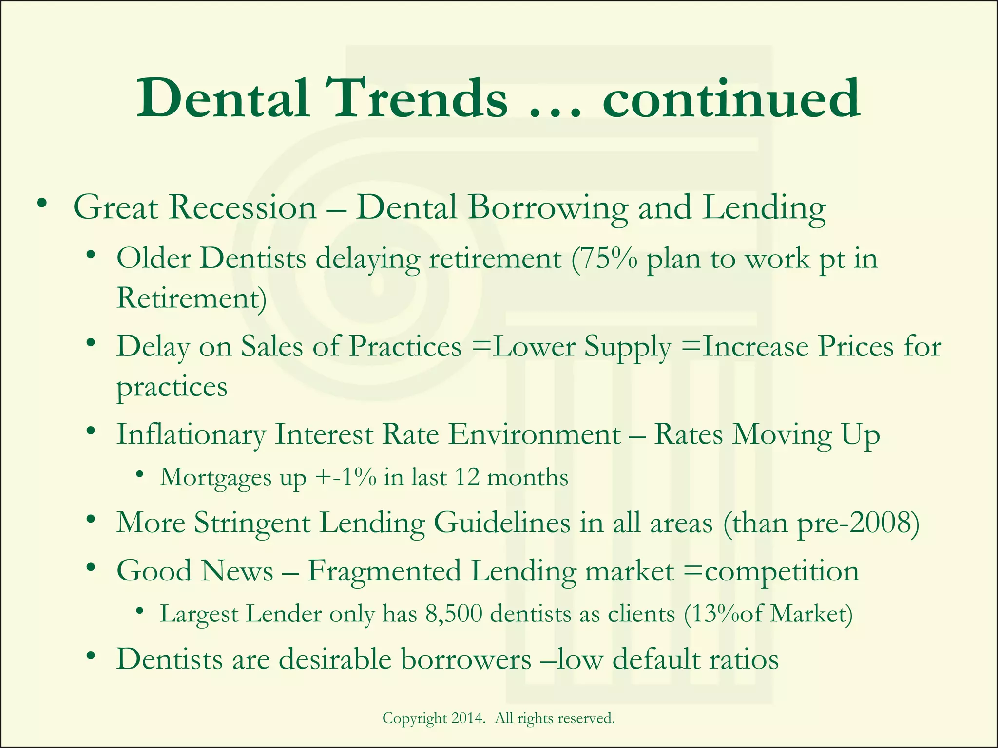 Dental Trends … continued
• Great Recession – Dental Borrowing and Lending
• Older Dentists delaying retirement (75% plan to work pt in
Retirement)
• Delay on Sales of Practices =Lower Supply =Increase Prices for
practices
• Inflationary Interest Rate Environment – Rates Moving Up
• Mortgages up +-1% in last 12 months
• More Stringent Lending Guidelines in all areas (than pre-2008)
• Good News – Fragmented Lending market =competition
• Largest Lender only has 8,500 dentists as clients (13%of Market)
• Dentists are desirable borrowers –low default ratios
Copyright 2014. All rights reserved.
 