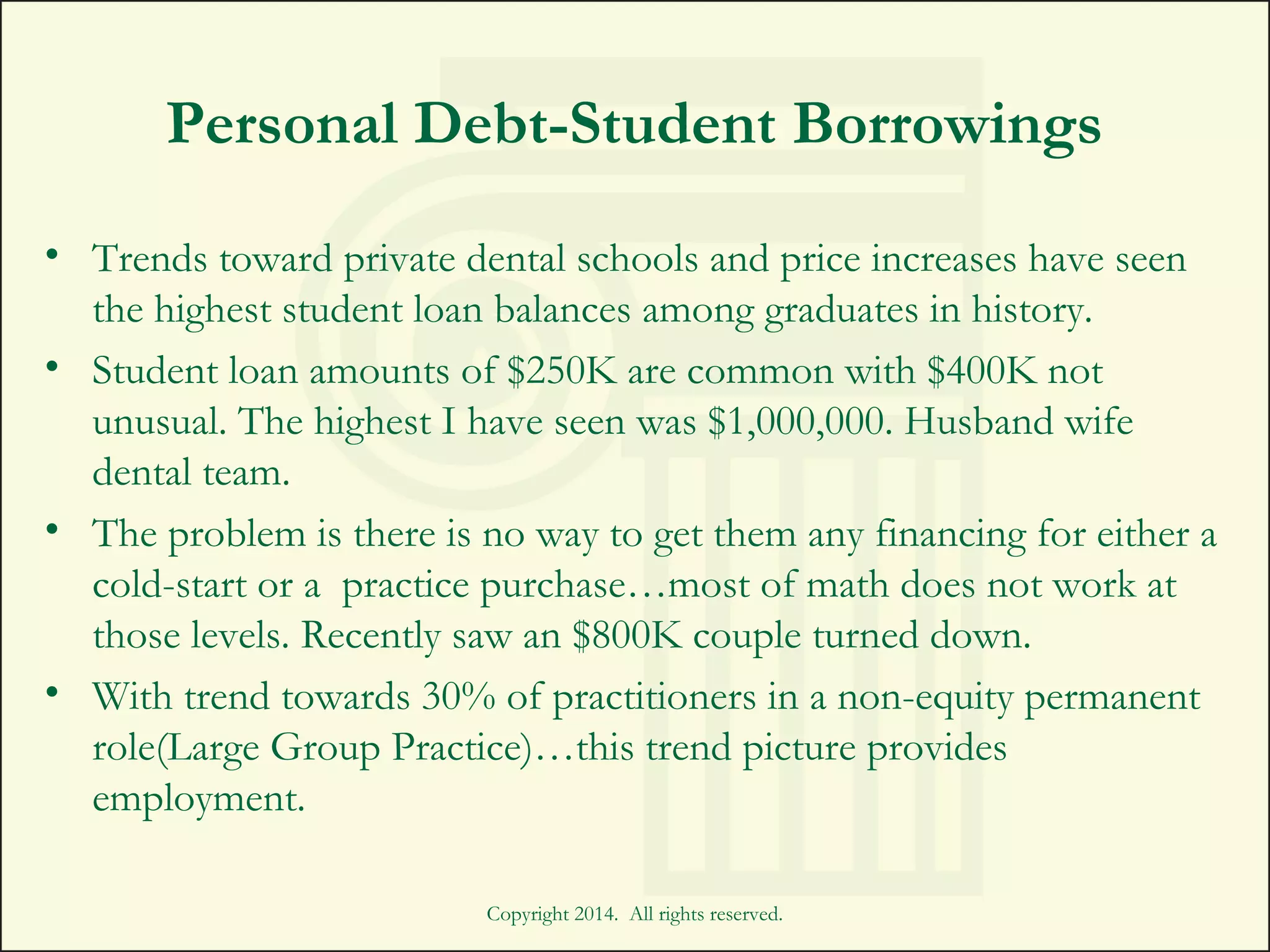 Personal Debt-Student Borrowings
• Trends toward private dental schools and price increases have seen
the highest student loan balances among graduates in history.
• Student loan amounts of $250K are common with $400K not
unusual. The highest I have seen was $1,000,000. Husband wife
dental team.
• The problem is there is no way to get them any financing for either a
cold-start or a practice purchase…most of math does not work at
those levels. Recently saw an $800K couple turned down.
• With trend towards 30% of practitioners in a non-equity permanent
role(Large Group Practice)…this trend picture provides
employment.
Copyright 2014. All rights reserved.
 