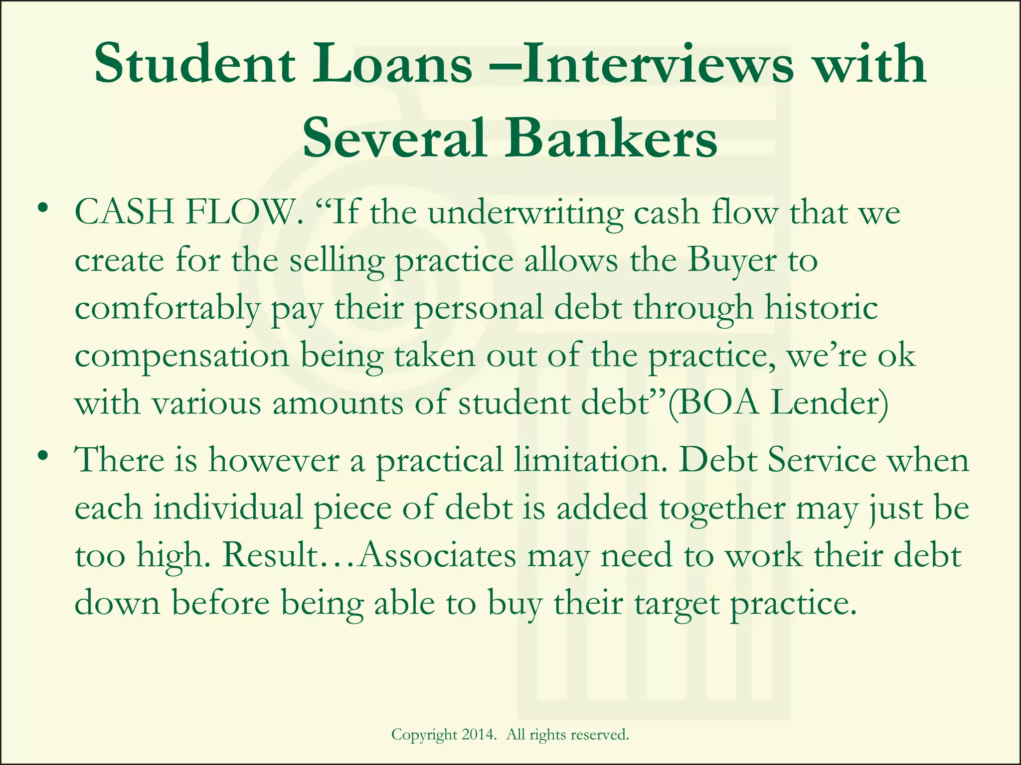Student Loans –Interviews with
Several Bankers
• CASH FLOW. “If the underwriting cash flow that we
create for the selling practice allows the Buyer to
comfortably pay their personal debt through historic
compensation being taken out of the practice, we’re ok
with various amounts of student debt”(BOA Lender)
• There is however a practical limitation. Debt Service when
each individual piece of debt is added together may just be
too high. Result…Associates may need to work their debt
down before being able to buy their target practice.
Copyright 2014. All rights reserved.
 
