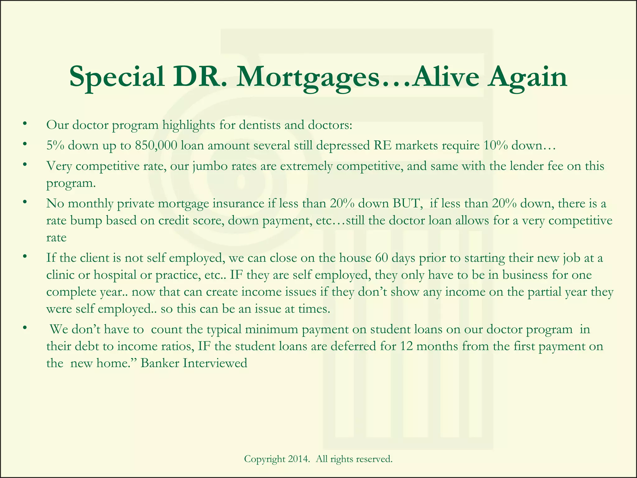 Special DR. Mortgages…Alive Again
• Our doctor program highlights for dentists and doctors:
• 5% down up to 850,000 loan amount several still depressed RE markets require 10% down…  
• Very competitive rate, our jumbo rates are extremely competitive, and same with the lender fee on this
program.
• No monthly private mortgage insurance if less than 20% down BUT,  if less than 20% down, there is a
rate bump based on credit score, down payment, etc…still the doctor loan allows for a very competitive
rate
• If the client is not self employed, we can close on the house 60 days prior to starting their new job at a
clinic or hospital or practice, etc.. IF they are self employed, they only have to be in business for one
complete year.. now that can create income issues if they don’t show any income on the partial year they
were self employed.. so this can be an issue at times.
•  We don’t have to  count the typical minimum payment on student loans on our doctor program  in
their debt to income ratios, IF the student loans are deferred for 12 months from the first payment on
the  new home.” Banker Interviewed
Copyright 2014. All rights reserved.
 