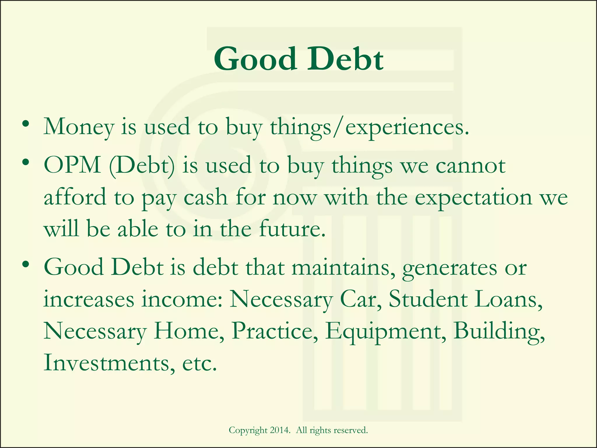 Good Debt
• Money is used to buy things/experiences.
• OPM (Debt) is used to buy things we cannot
afford to pay cash for now with the expectation we
will be able to in the future.
• Good Debt is debt that maintains, generates or
increases income: Necessary Car, Student Loans,
Necessary Home, Practice, Equipment, Building,
Investments, etc.
Copyright 2014. All rights reserved.
 