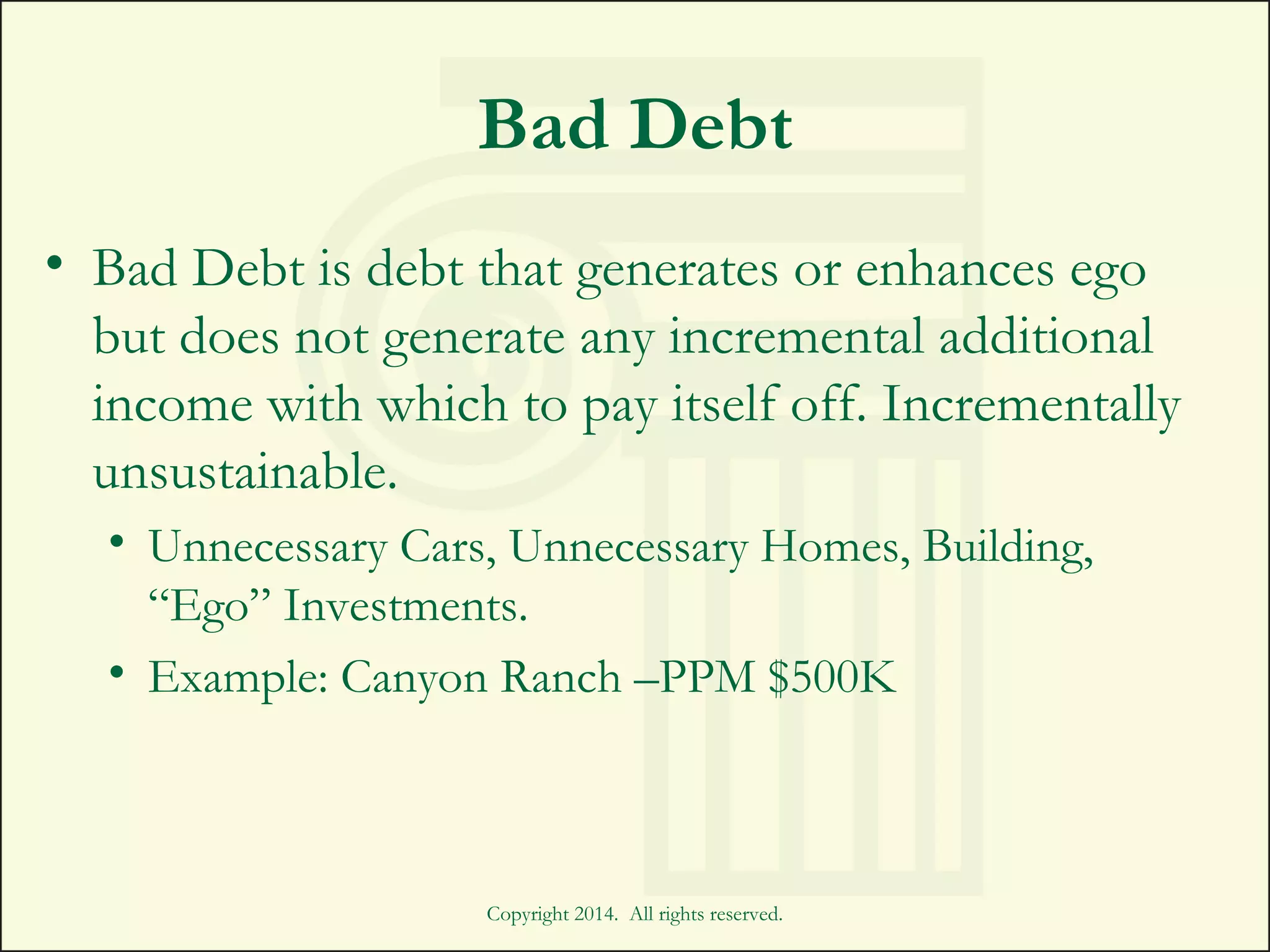 Bad Debt
• Bad Debt is debt that generates or enhances ego
but does not generate any incremental additional
income with which to pay itself off. Incrementally
unsustainable.
• Unnecessary Cars, Unnecessary Homes, Building,
“Ego” Investments.
• Example: Canyon Ranch –PPM $500K
Copyright 2014. All rights reserved.
 