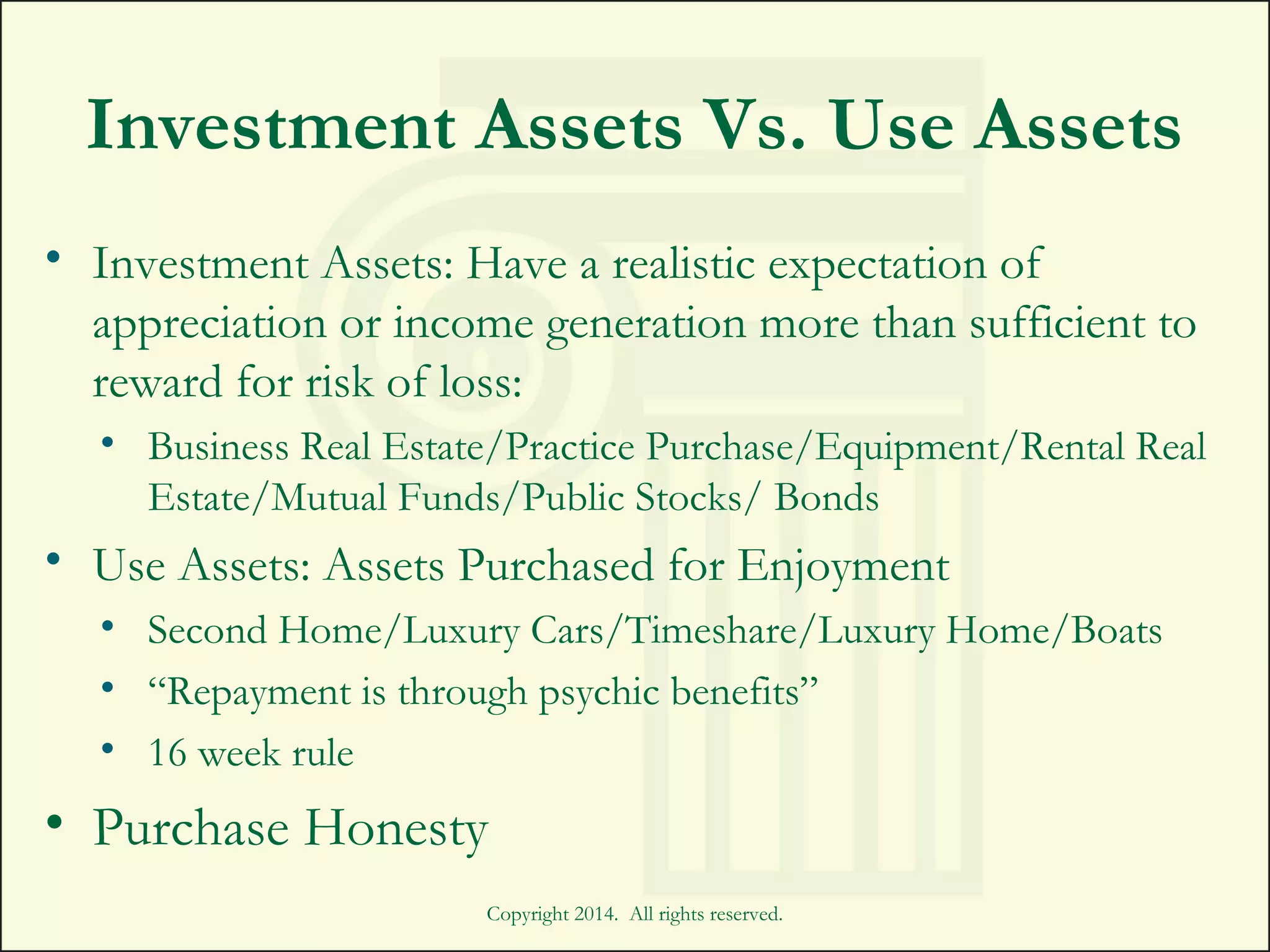 Investment Assets Vs. Use Assets
• Investment Assets: Have a realistic expectation of
appreciation or income generation more than sufficient to
reward for risk of loss:
• Business Real Estate/Practice Purchase/Equipment/Rental Real
Estate/Mutual Funds/Public Stocks/ Bonds
• Use Assets: Assets Purchased for Enjoyment
• Second Home/Luxury Cars/Timeshare/Luxury Home/Boats
• “Repayment is through psychic benefits”
• 16 week rule
• Purchase Honesty
Copyright 2014. All rights reserved.
 