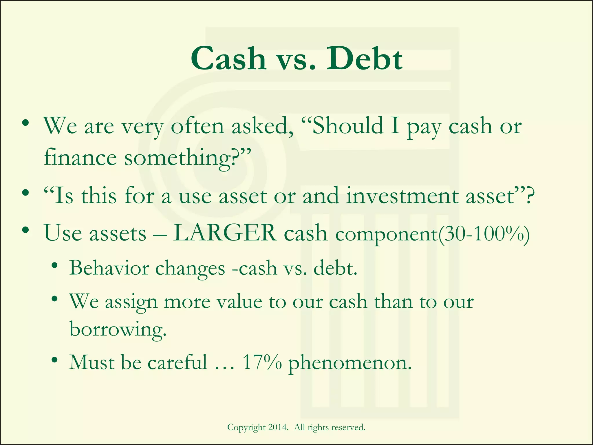 Cash vs. Debt
• We are very often asked, “Should I pay cash or
finance something?”
• “Is this for a use asset or and investment asset”?
• Use assets – LARGER cash component(30-100%)
• Behavior changes -cash vs. debt.
• We assign more value to our cash than to our
borrowing.
• Must be careful … 17% phenomenon.
Copyright 2014. All rights reserved.
 