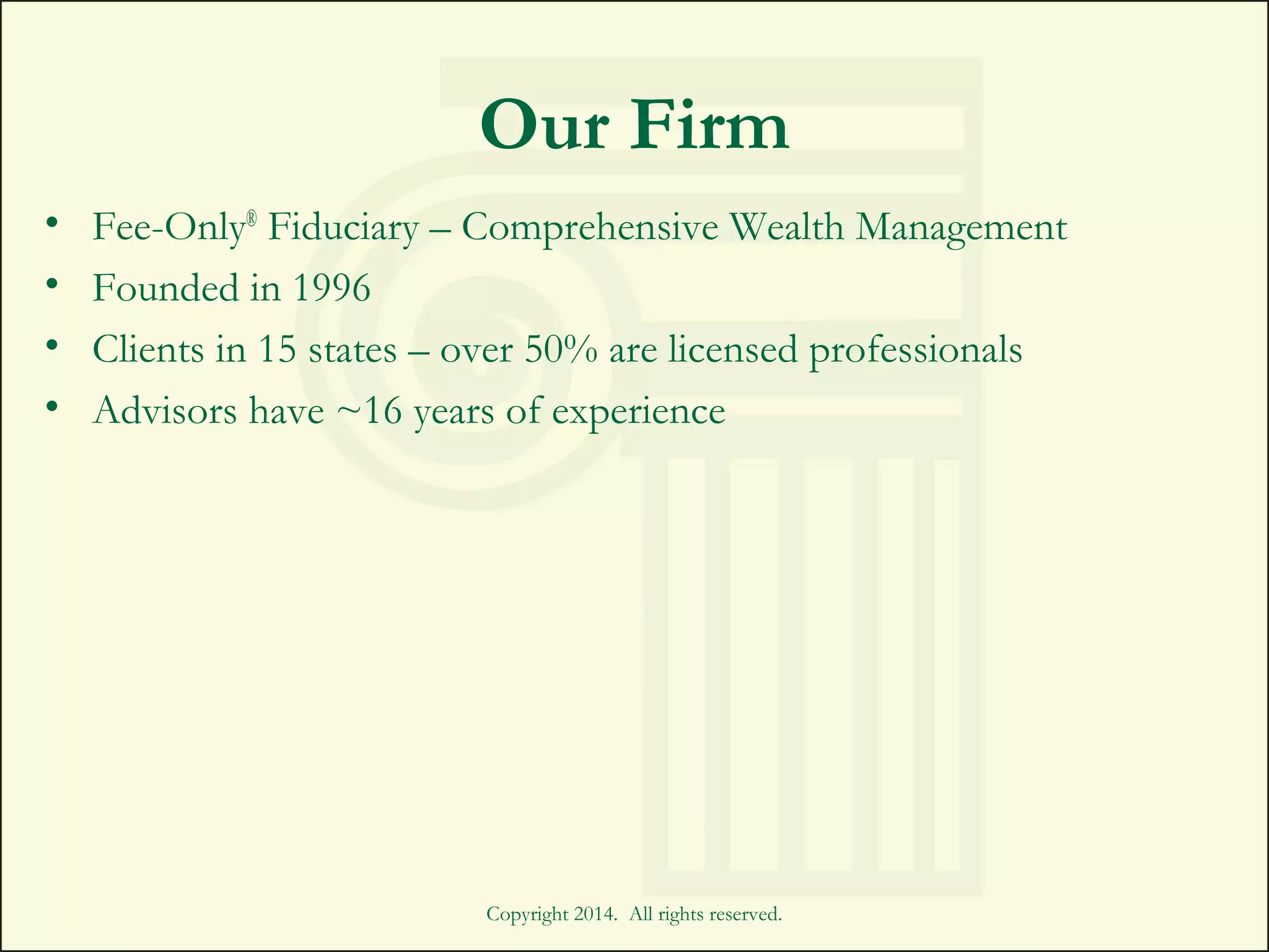 Copyright 2014. All rights reserved.
Our Firm
• Fee-Only®
Fiduciary – Comprehensive Wealth Management
• Founded in 1996
• Clients in 15 states – over 50% are licensed professionals
• Advisors have ~16 years of experience
 