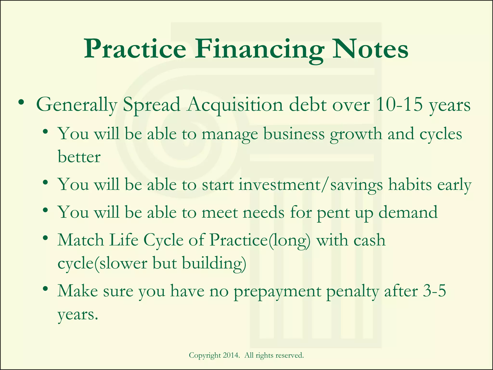 Practice Financing Notes
• Generally Spread Acquisition debt over 10-15 years
• You will be able to manage business growth and cycles
better
• You will be able to start investment/savings habits early
• You will be able to meet needs for pent up demand
• Match Life Cycle of Practice(long) with cash
cycle(slower but building)
• Make sure you have no prepayment penalty after 3-5
years.
Copyright 2014. All rights reserved.
 