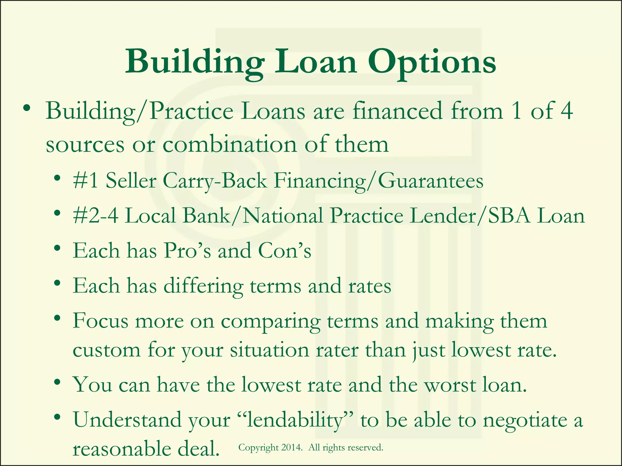 Building Loan Options
• Building/Practice Loans are financed from 1 of 4
sources or combination of them
• #1 Seller Carry-Back Financing/Guarantees
• #2-4 Local Bank/National Practice Lender/SBA Loan
• Each has Pro’s and Con’s
• Each has differing terms and rates
• Focus more on comparing terms and making them
custom for your situation rater than just lowest rate.
• You can have the lowest rate and the worst loan.
• Understand your “lendability” to be able to negotiate a
reasonable deal. Copyright 2014. All rights reserved.
 