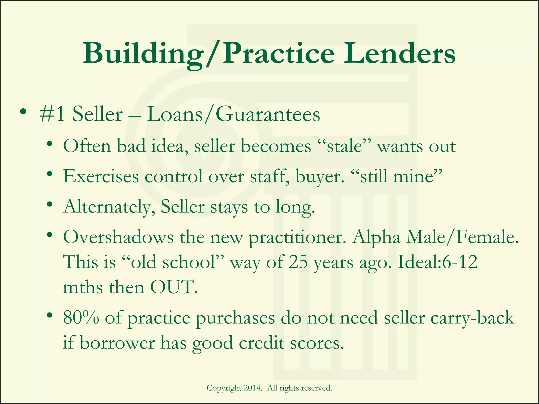 Building/Practice Lenders
• #1 Seller – Loans/Guarantees
• Often bad idea, seller becomes “stale” wants out
• Exercises control over staff, buyer. “still mine”
• Alternately, Seller stays to long.
• Overshadows the new practitioner. Alpha Male/Female.
This is “old school” way of 25 years ago. Ideal:6-12
mths then OUT.
• 80% of practice purchases do not need seller carry-back
if borrower has good credit scores.
Copyright 2014. All rights reserved.
 