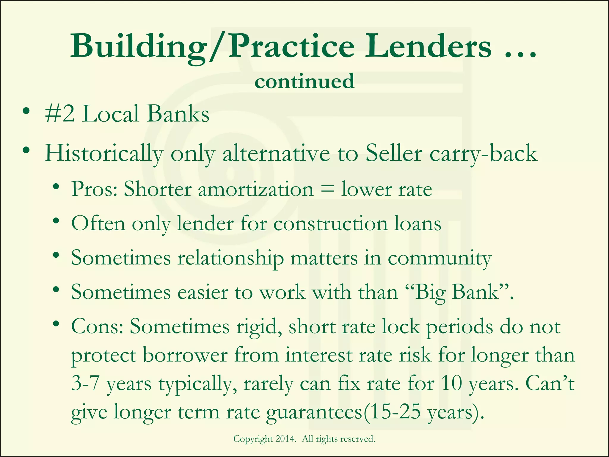 Building/Practice Lenders …
continued
• #2 Local Banks
• Historically only alternative to Seller carry-back
• Pros: Shorter amortization = lower rate
• Often only lender for construction loans
• Sometimes relationship matters in community
• Sometimes easier to work with than “Big Bank”.
• Cons: Sometimes rigid, short rate lock periods do not
protect borrower from interest rate risk for longer than
3-7 years typically, rarely can fix rate for 10 years. Can’t
give longer term rate guarantees(15-25 years).
Copyright 2014. All rights reserved.
 