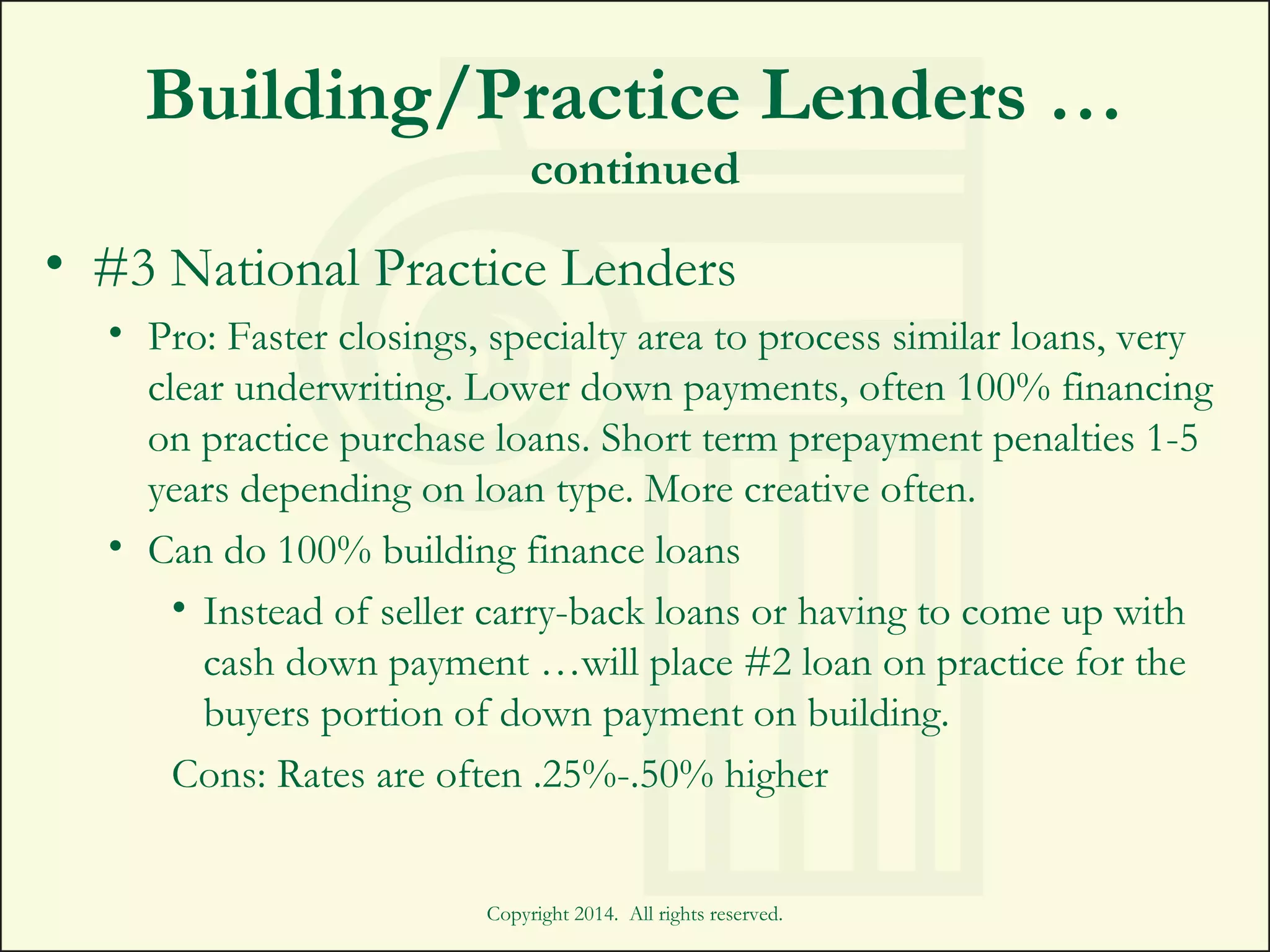 Building/Practice Lenders …
continued
• #3 National Practice Lenders
• Pro: Faster closings, specialty area to process similar loans, very
clear underwriting. Lower down payments, often 100% financing
on practice purchase loans. Short term prepayment penalties 1-5
years depending on loan type. More creative often.
• Can do 100% building finance loans
• Instead of seller carry-back loans or having to come up with
cash down payment …will place #2 loan on practice for the
buyers portion of down payment on building.
Cons: Rates are often .25%-.50% higher
Copyright 2014. All rights reserved.
 