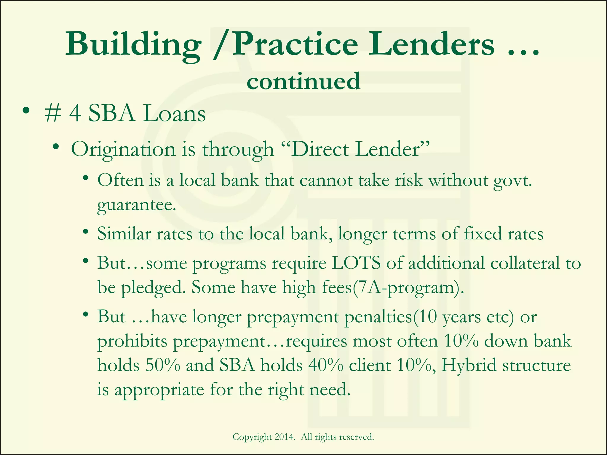 Building /Practice Lenders …
continued
• # 4 SBA Loans
• Origination is through “Direct Lender”
• Often is a local bank that cannot take risk without govt.
guarantee.
• Similar rates to the local bank, longer terms of fixed rates
• But…some programs require LOTS of additional collateral to
be pledged. Some have high fees(7A-program).
• But …have longer prepayment penalties(10 years etc) or
prohibits prepayment…requires most often 10% down bank
holds 50% and SBA holds 40% client 10%, Hybrid structure
is appropriate for the right need.
Copyright 2014. All rights reserved.
 