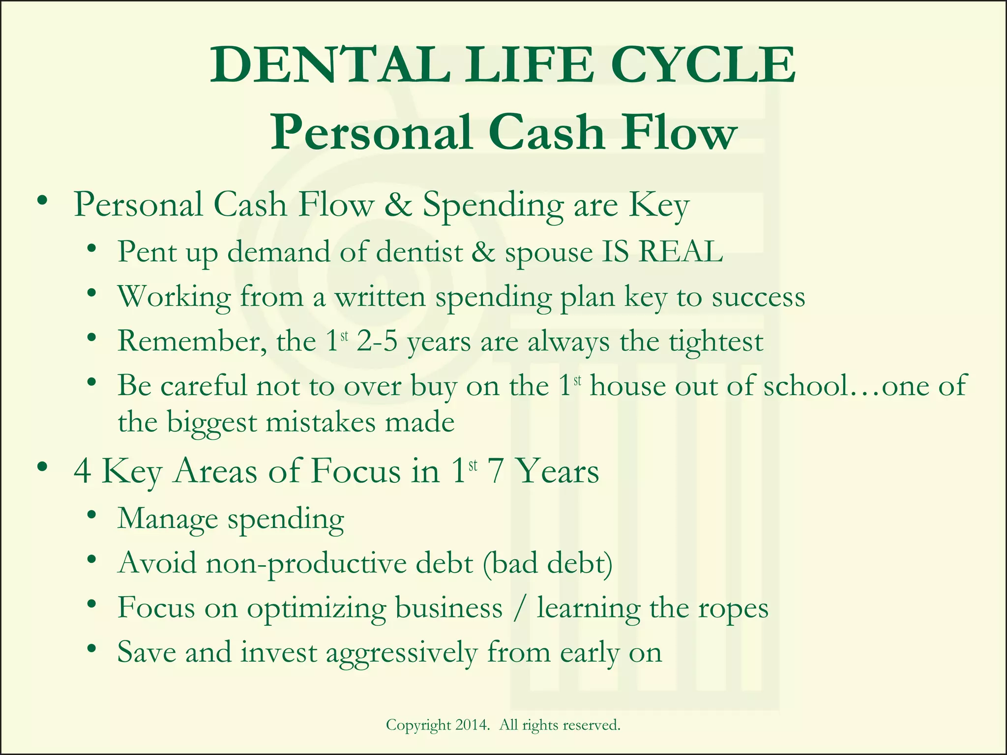 DENTAL LIFE CYCLE
Personal Cash Flow
• Personal Cash Flow & Spending are Key
• Pent up demand of dentist & spouse IS REAL
• Working from a written spending plan key to success
• Remember, the 1st
2-5 years are always the tightest
• Be careful not to over buy on the 1st
house out of school…one of
the biggest mistakes made
• 4 Key Areas of Focus in 1st
7 Years
• Manage spending
• Avoid non-productive debt (bad debt)
• Focus on optimizing business / learning the ropes
• Save and invest aggressively from early on
Copyright 2014. All rights reserved.
 