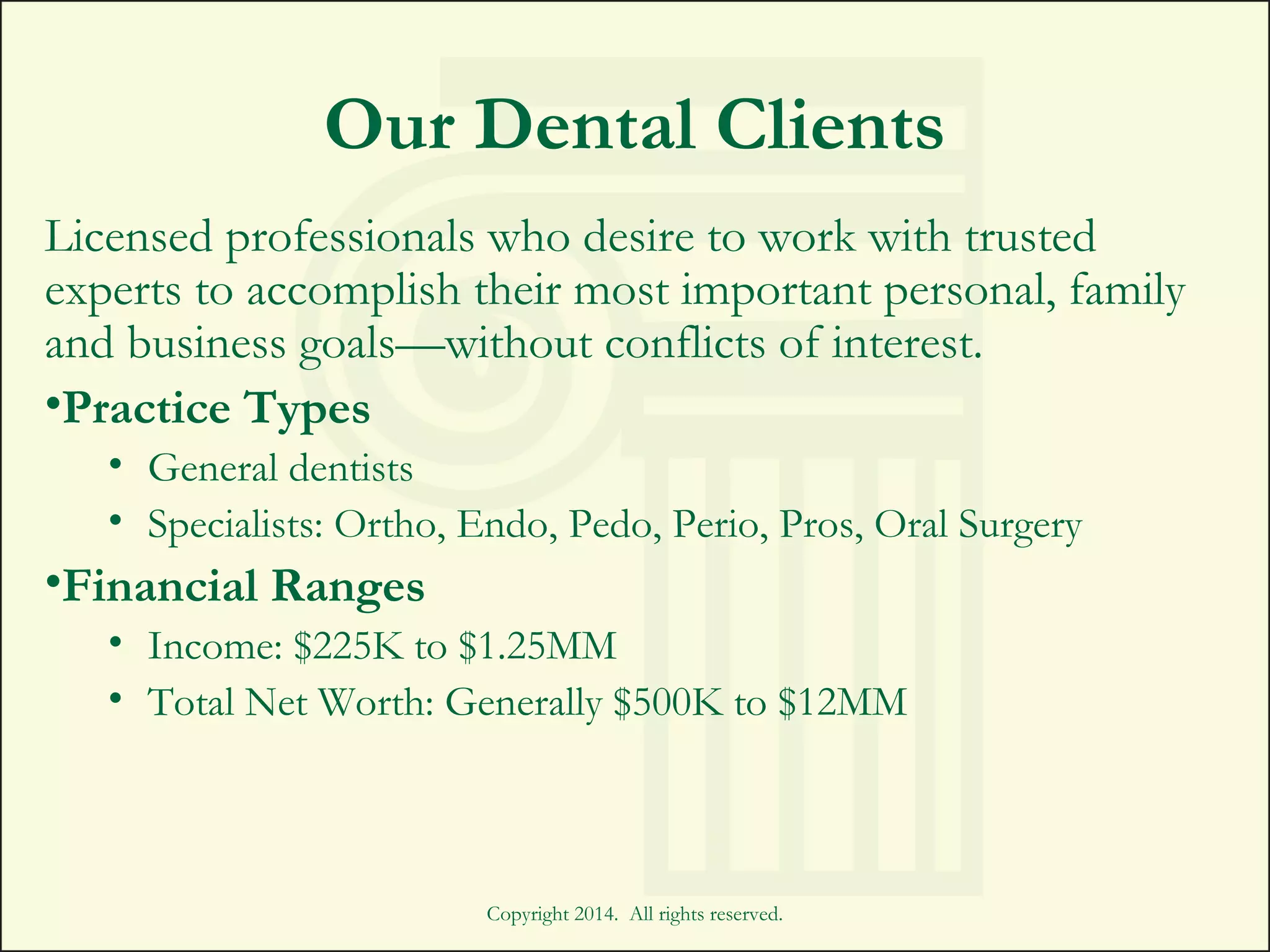 Copyright 2014. All rights reserved.
Our Dental Clients
Licensed professionals who desire to work with trusted
experts to accomplish their most important personal, family
and business goals—without conflicts of interest.
•Practice Types
• General dentists
• Specialists: Ortho, Endo, Pedo, Perio, Pros, Oral Surgery
•Financial Ranges
• Income: $225K to $1.25MM
• Total Net Worth: Generally $500K to $12MM
 