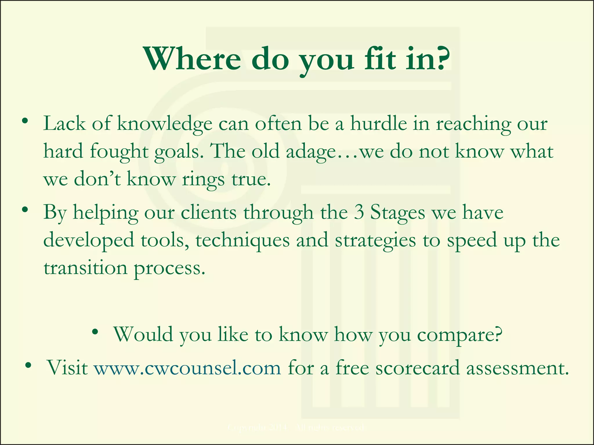 Where do you fit in?
• Lack of knowledge can often be a hurdle in reaching our
hard fought goals. The old adage…we do not know what
we don’t know rings true.
• By helping our clients through the 3 Stages we have
developed tools, techniques and strategies to speed up the
transition process.
• Would you like to know how you compare?
• Visit www.cwcounsel.com for a free scorecard assessment.
Copyright 2014. All rights reserved.
 