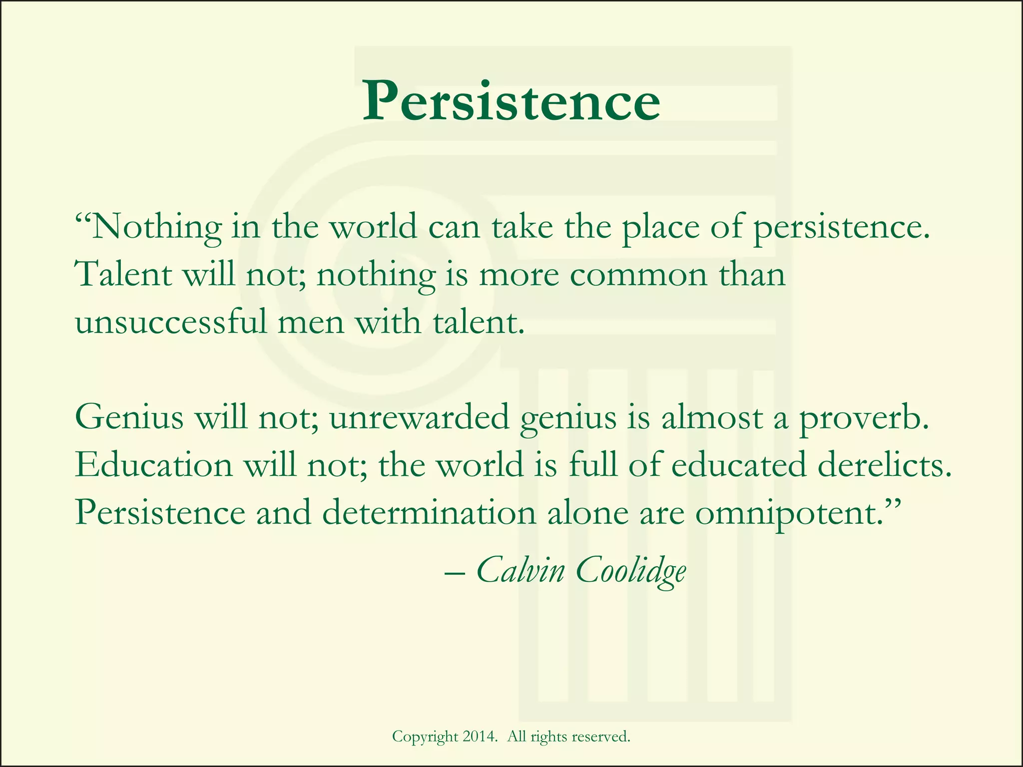 Copyright 2014. All rights reserved.
Persistence
“Nothing in the world can take the place of persistence.
Talent will not; nothing is more common than
unsuccessful men with talent.
Genius will not; unrewarded genius is almost a proverb.
Education will not; the world is full of educated derelicts.
Persistence and determination alone are omnipotent.”
– Calvin Coolidge
 