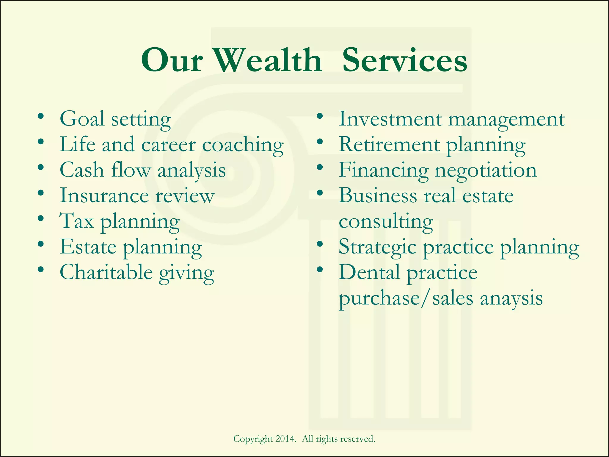 Copyright 2014. All rights reserved.
Our Wealth Services
• Goal setting
• Life and career coaching
• Cash flow analysis
• Insurance review
• Tax planning
• Estate planning
• Charitable giving
• Investment management
• Retirement planning
• Financing negotiation
• Business real estate
consulting
• Strategic practice planning
• Dental practice
purchase/sales anaysis
 