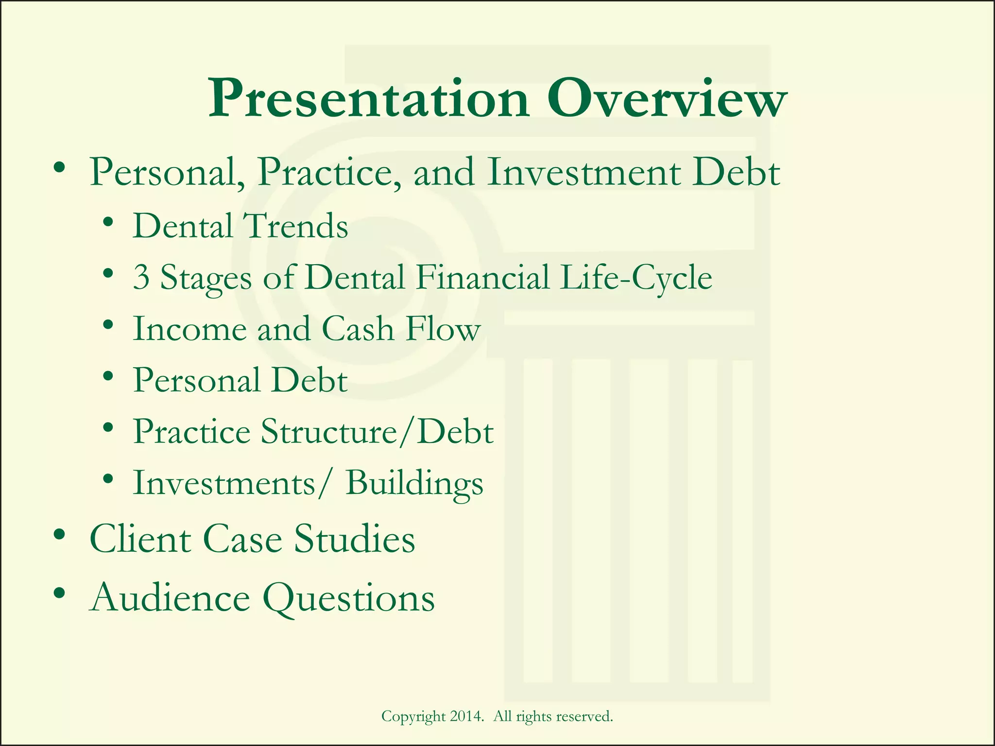 Presentation Overview
• Personal, Practice, and Investment Debt
• Dental Trends
• 3 Stages of Dental Financial Life-Cycle
• Income and Cash Flow
• Personal Debt
• Practice Structure/Debt
• Investments/ Buildings
• Client Case Studies
• Audience Questions
Copyright 2014. All rights reserved.
 
