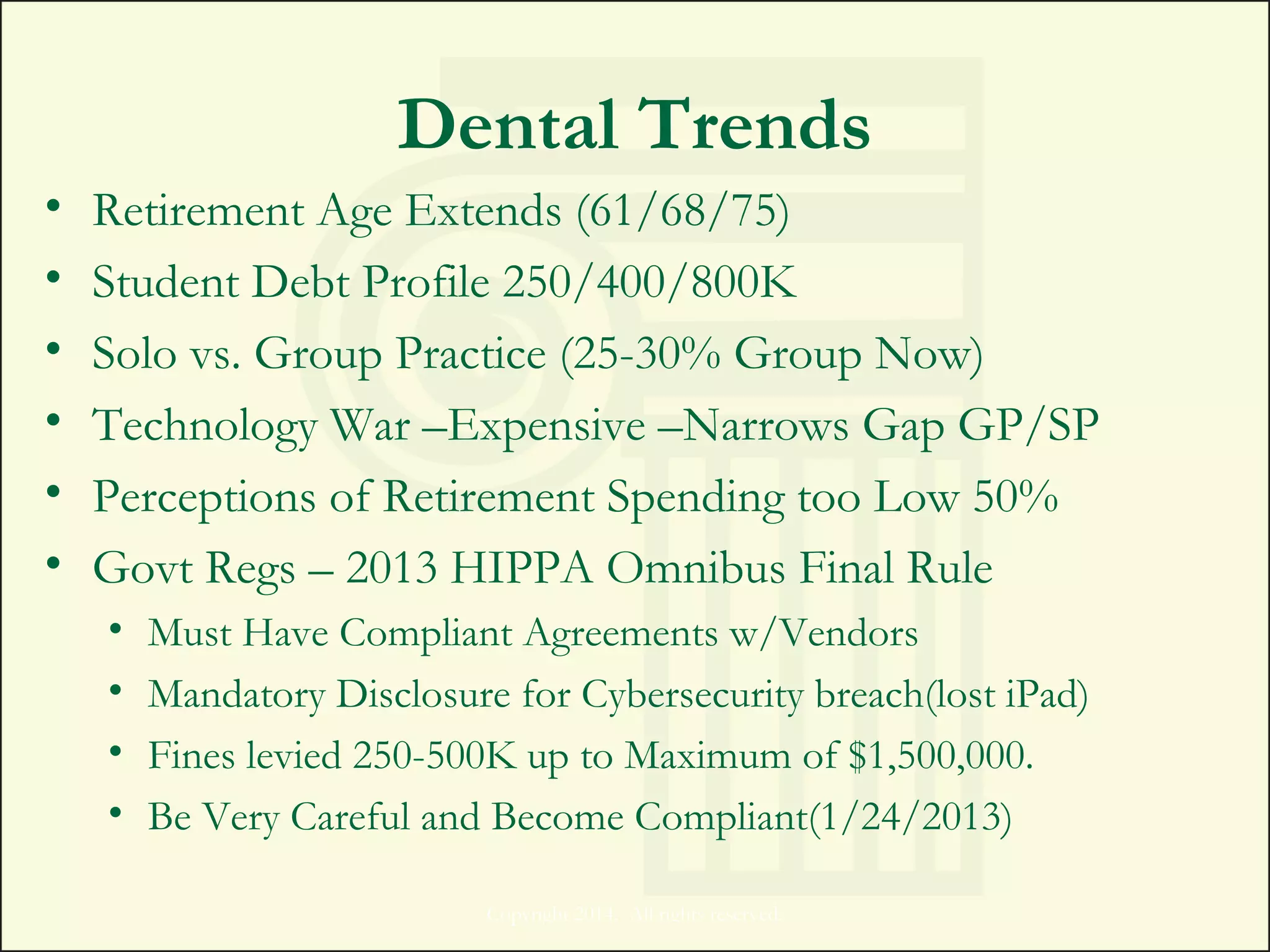 Dental Trends
• Retirement Age Extends (61/68/75)
• Student Debt Profile 250/400/800K
• Solo vs. Group Practice (25-30% Group Now)
• Technology War –Expensive –Narrows Gap GP/SP
• Perceptions of Retirement Spending too Low 50%
• Govt Regs – 2013 HIPPA Omnibus Final Rule
• Must Have Compliant Agreements w/Vendors
• Mandatory Disclosure for Cybersecurity breach(lost iPad)
• Fines levied 250-500K up to Maximum of $1,500,000.
• Be Very Careful and Become Compliant(1/24/2013)
Copyright 2014. All rights reserved.
 