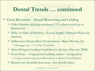 Dental Trends … continued
• Great Recession – Dental Borrowing and Lending
• Older Dentists delaying retirement (75% plan to work pt in
Retirement)
• Delay on Sales of Practices =Lower Supply =Increase Prices for
practices
• Inflationary Interest Rate Environment – Rates Moving Up
• Mortgages up +-1% in last 12 months
• More Stringent Lending Guidelines in all areas (than pre-2008)
• Good News – Fragmented Lending market =competition
• Largest Lender only has 8,500 dentists as clients (13%of Market)
• Dentists are desirable borrowers –low default ratios
Copyright 2014. All rights reserved.
 