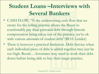 Student Loans –Interviews with
Several Bankers
• CASH FLOW. “If the underwriting cash flow that we
create for the selling practice allows the Buyer to
comfortably pay their personal debt through historic
compensation being taken out of the practice, we’re ok
with various amounts of student debt”(BOA Lender)
• There is however a practical limitation. Debt Service when
each individual piece of debt is added together may just be
too high. Result…Associates may need to work their debt
down before being able to buy their target practice.
Copyright 2014. All rights reserved.
 