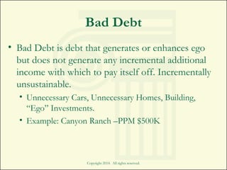 Bad Debt
• Bad Debt is debt that generates or enhances ego
but does not generate any incremental additional
income with which to pay itself off. Incrementally
unsustainable.
• Unnecessary Cars, Unnecessary Homes, Building,
“Ego” Investments.
• Example: Canyon Ranch –PPM $500K
Copyright 2014. All rights reserved.
 