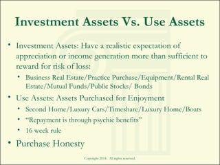 Investment Assets Vs. Use Assets
• Investment Assets: Have a realistic expectation of
appreciation or income generation more than sufficient to
reward for risk of loss:
• Business Real Estate/Practice Purchase/Equipment/Rental Real
Estate/Mutual Funds/Public Stocks/ Bonds
• Use Assets: Assets Purchased for Enjoyment
• Second Home/Luxury Cars/Timeshare/Luxury Home/Boats
• “Repayment is through psychic benefits”
• 16 week rule
• Purchase Honesty
Copyright 2014. All rights reserved.
 
