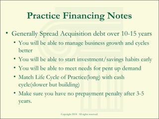 Practice Financing Notes
• Generally Spread Acquisition debt over 10-15 years
• You will be able to manage business growth and cycles
better
• You will be able to start investment/savings habits early
• You will be able to meet needs for pent up demand
• Match Life Cycle of Practice(long) with cash
cycle(slower but building)
• Make sure you have no prepayment penalty after 3-5
years.
Copyright 2014. All rights reserved.
 