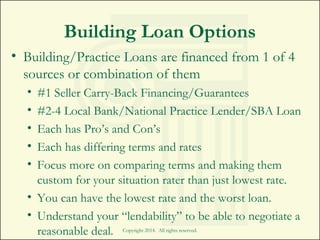 Building Loan Options
• Building/Practice Loans are financed from 1 of 4
sources or combination of them
• #1 Seller Carry-Back Financing/Guarantees
• #2-4 Local Bank/National Practice Lender/SBA Loan
• Each has Pro’s and Con’s
• Each has differing terms and rates
• Focus more on comparing terms and making them
custom for your situation rater than just lowest rate.
• You can have the lowest rate and the worst loan.
• Understand your “lendability” to be able to negotiate a
reasonable deal. Copyright 2014. All rights reserved.
 