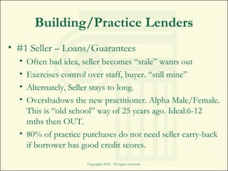 Building/Practice Lenders
• #1 Seller – Loans/Guarantees
• Often bad idea, seller becomes “stale” wants out
• Exercises control over staff, buyer. “still mine”
• Alternately, Seller stays to long.
• Overshadows the new practitioner. Alpha Male/Female.
This is “old school” way of 25 years ago. Ideal:6-12
mths then OUT.
• 80% of practice purchases do not need seller carry-back
if borrower has good credit scores.
Copyright 2014. All rights reserved.
 
