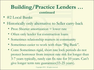 Building/Practice Lenders …
continued
• #2 Local Banks
• Historically only alternative to Seller carry-back
• Pros: Shorter amortization = lower rate
• Often only lender for construction loans
• Sometimes relationship matters in community
• Sometimes easier to work with than “Big Bank”.
• Cons: Sometimes rigid, short rate lock periods do not
protect borrower from interest rate risk for longer than
3-7 years typically, rarely can fix rate for 10 years. Can’t
give longer term rate guarantees(15-25 years).
Copyright 2014. All rights reserved.
 