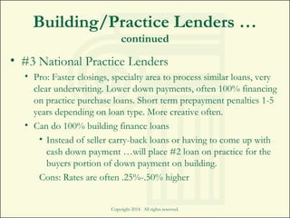 Building/Practice Lenders …
continued
• #3 National Practice Lenders
• Pro: Faster closings, specialty area to process similar loans, very
clear underwriting. Lower down payments, often 100% financing
on practice purchase loans. Short term prepayment penalties 1-5
years depending on loan type. More creative often.
• Can do 100% building finance loans
• Instead of seller carry-back loans or having to come up with
cash down payment …will place #2 loan on practice for the
buyers portion of down payment on building.
Cons: Rates are often .25%-.50% higher
Copyright 2014. All rights reserved.
 